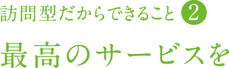 訪問型だからできること②　最高のサービスを